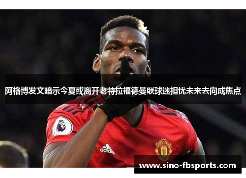 阿格博发文暗示今夏或离开老特拉福德曼联球迷担忧未来去向成焦点 阿格博发文暗示今夏或离开老特拉福德曼联球迷担忧未来去向成焦点